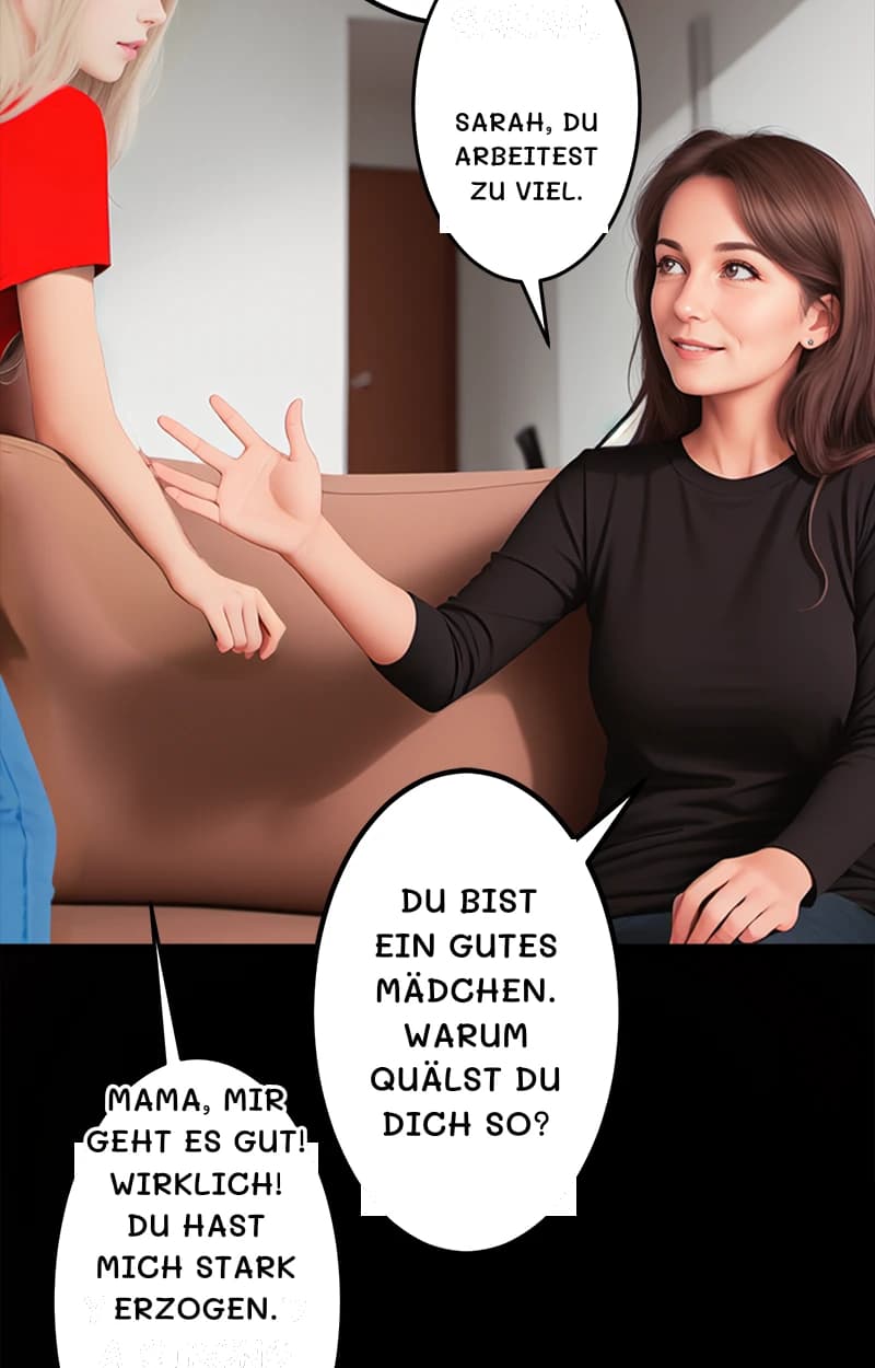 Sarah, du arbeitest zu viel.
Du bist ein gutes Mädchen. Warum quälst du dich so?
Mama, mir geht es gut! Wirklich! Du hast mich stark erzogen.