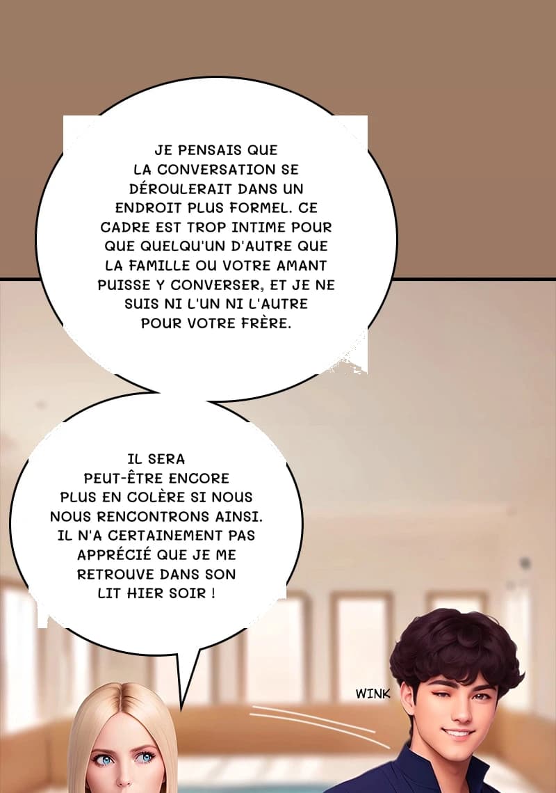 Je pensais que la conversation se déroulerait dans un endroit plus formel. Ce cadre est trop intime pour que quelqu'un d'autre que la famille ou votre amant puisse y converser, et je ne suis ni l'un ni l'autre pour votre frère.
Il sera peut-être encore plus en colère si nous nous rencontrons ainsi. Il n'a certainement pas apprécié que je me retrouve dans son lit hier soir !