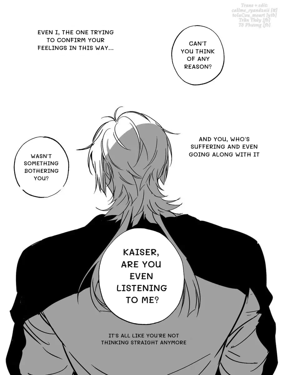 Even I, the one trying to confirm your feelings in this way...
Can't you think of any reason?
And you, who's suffering and even going along with it
Wasn't something bothering you?
Kaiser, are you even listening to me?
It's all like you're not thinking straight anymore