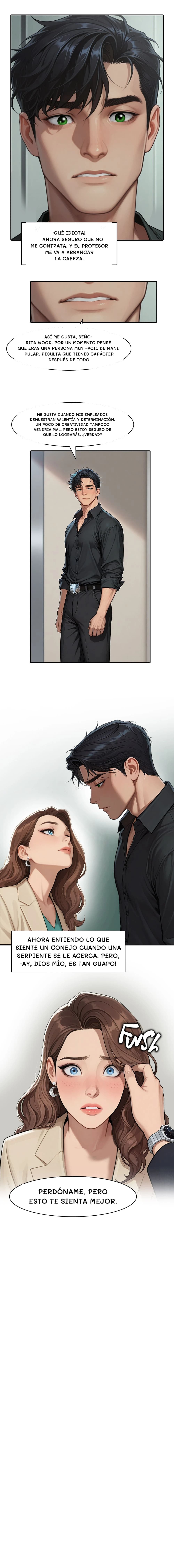 ¡Qué idiota! Ahora seguro que no me contrata. Y el profesor me va a arrancar la cabeza.
Así me gusta, señorita Wood. Por un momento pensé que eras una persona muy fácil de manipular. Resulta que tienes carácter después de todo.
Me gusta cuando mis empleados demuestran valentía y determinación. Un poco de creatividad tampoco vendría mal. Pero estoy seguro de que lo lograrás, ¿verdad?
Ahora entiendo lo que siente un conejo cuando una serpiente se le acerca. Pero, ¡ay, Dios mío, es tan guapo!
Perdóname, pero esto te sienta mejor.