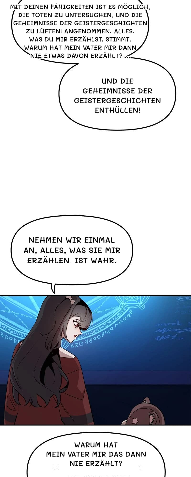 Mit deinen Fähigkeiten ist es möglich, die Toten zu untersuchen,

und die Geheimnisse der Geistergeschichten zu lüften!

Angenommen, alles, was du mir erzählst, stimmt.

Warum hat mein Vater mir dann nie etwas davon erzählt?
...
Und die Geheimnisse der Geistergeschichten enthüllen!
Nehmen wir einmal an, alles, was Sie mir erzählen, ist wahr.
Warum hat mein Vater mir das dann nie erzählt?