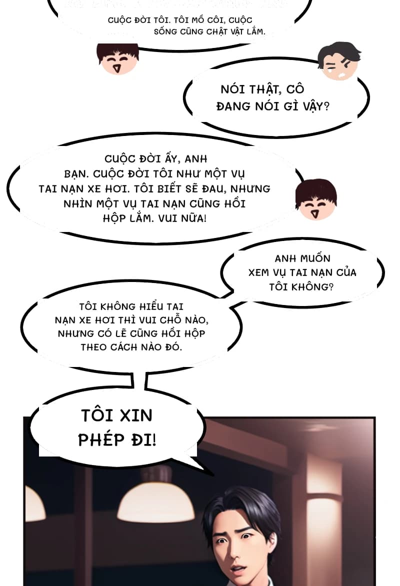 CUỘC ĐỜI TÔI. TÔI MỒ CÔI, CUỘC SỐNG CŨNG CHẬT VẬT LẮM.
Nói thật, cô đang nói gì vậy?
Cuộc đời ấy, anh bạn. Cuộc đời tôi như một vụ tai nạn xe hơi. Tôi biết sẽ đau, nhưng nhìn một vụ tai nạn cũng hồi hộp lắm. Vui nữa!
Anh muốn xem vụ tai nạn của tôi không?
Tôi không hiểu tai nạn xe hơi thì vui chỗ nào, nhưng có lẽ cũng hồi hộp theo cách nào đó.
TÔI XIN PHÉP ĐI!