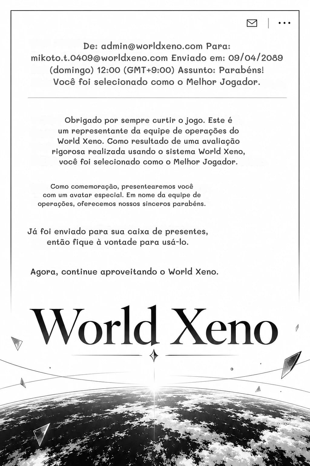 De: admin@worldxeno.com Para: mikoto.t.0409@worldxeno.com Enviado em: 09/04/2089 (domingo) 12:00 (GMT+9:00) Assunto: Parabéns! Você foi selecionado como o Melhor Jogador.
Obrigado por sempre curtir o jogo. Este é um representante da equipe de operações do World Xeno. Como resultado de uma avaliação rigorosa realizada usando o sistema World Xeno, você foi selecionado como o Melhor Jogador.
Como comemoração, presentearemos você com um avatar especial. Em nome da equipe de operações, oferecemos nossos sinceros parabéns.
Já foi enviado para sua caixa de presentes, então fique à vontade para usá-lo.
Agora, continue aproveitando o World Xeno.