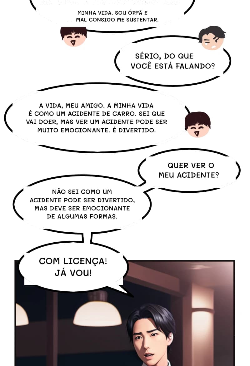 MINHA VIDA. SOU ÓRFÃ E MAL CONSIGO ME SUSTENTAR.
SÉRIO, DO QUE VOCÊ ESTÁ FALANDO?
A VIDA, MEU AMIGO. A MINHA VIDA É COMO UM ACIDENTE DE CARRO. SEI QUE VAI DOER, MAS VER UM ACIDENTE PODE SER MUITO EMOCIONANTE. É DIVERTIDO!
QUER VER O MEU ACIDENTE?
NÃO SEI COMO UM ACIDENTE PODE SER DIVERTIDO, MAS DEVE SER EMOCIONANTE DE ALGUMAS FORMAS.
COM LICENÇA! JÁ VOU!
