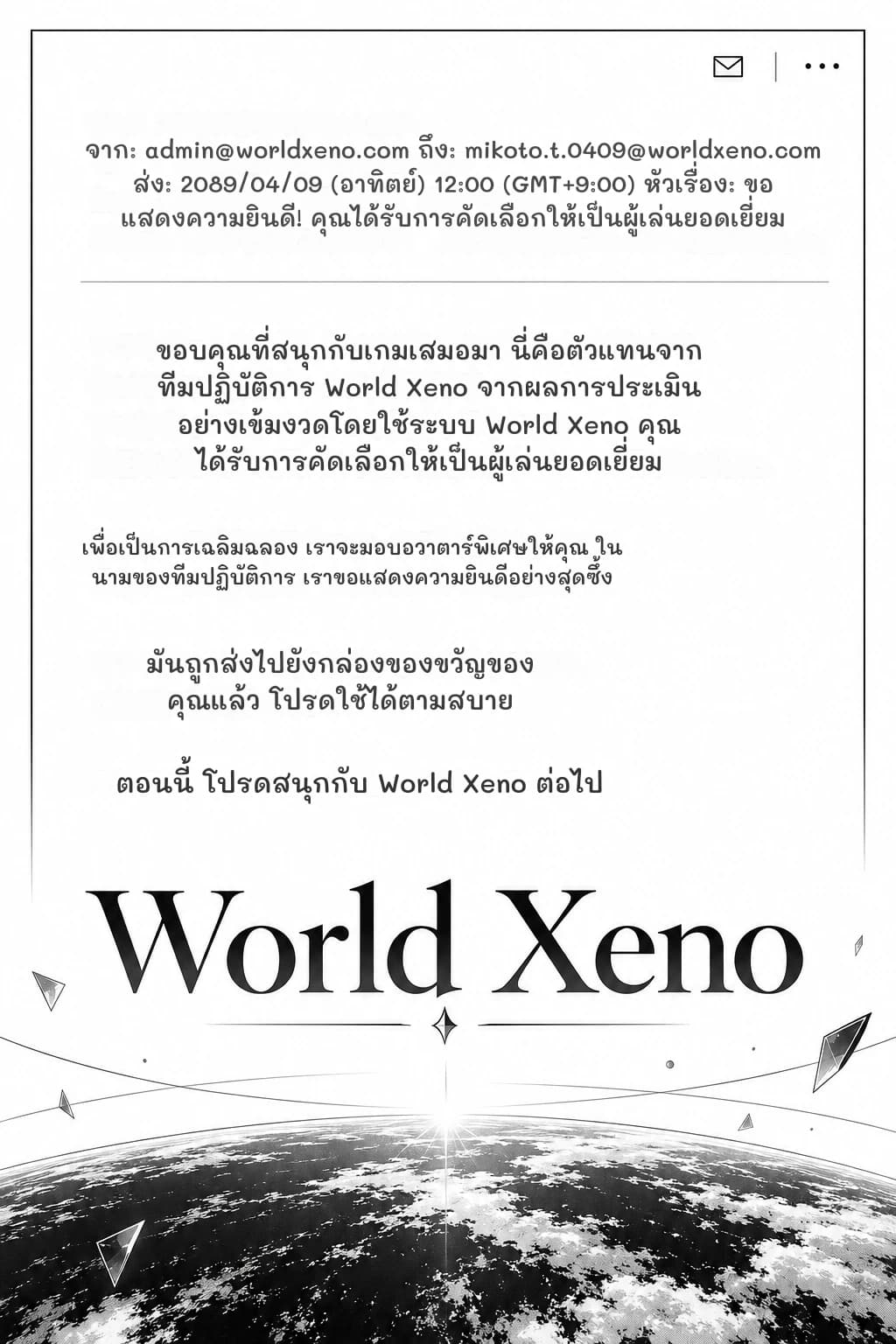 จาก: admin@worldxeno.com ถึง: mikoto.t.0409@worldxeno.com ส่ง: 2089/04/09 (อาทิตย์) 12:00 (GMT+9:00) หัวเรื่อง: ขอแสดงความยินดี! คุณได้รับการคัดเลือกให้เป็นผู้เล่นยอดเยี่ยม
ขอบคุณที่สนุกกับเกมเสมอมา นี่คือตัวแทนจากทีมปฏิบัติการ World Xeno จากผลการประเมินอย่างเข้มงวดโดยใช้ระบบ World Xeno คุณได้รับการคัดเลือกให้เป็นผู้เล่นยอดเยี่ยม
เพื่อเป็นการเฉลิมฉลอง เราจะมอบอวาตาร์พิเศษให้คุณ ในนามของทีมปฏิบัติการ เราขอแสดงความยินดีอย่างสุดซึ้ง
มันถูกส่งไปยังกล่องของขวัญของคุณแล้ว โปรดใช้ได้ตามสบาย
ตอนนี้ โปรดสนุกกับ World Xeno ต่อไป