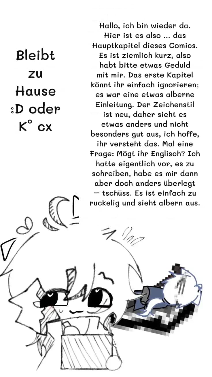 Hallo, ich bin wieder da. Hier ist es also … das Hauptkapitel dieses Comics. Es ist ziemlich kurz, also habt bitte etwas Geduld mit mir. Das erste Kapitel könnt ihr einfach ignorieren; es war eine etwas alberne Einleitung. Der Zeichenstil ist neu, daher sieht es etwas anders und nicht besonders gut aus, ich hoffe, ihr versteht das. Mal eine Frage: Mögt ihr Englisch? Ich hatte eigentlich vor, es zu schreiben, habe es mir dann aber doch anders überlegt – tschüss. Es ist einfach zu ruckelig und sieht albern aus.
Bleibt zu Hause :D oder K° cx
