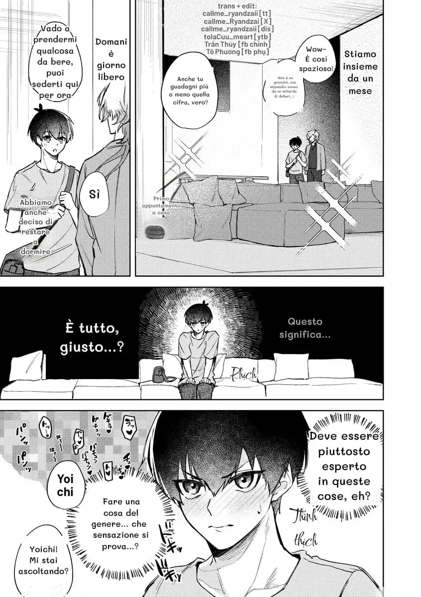 Vado a prendermi qualcosa da bere, puoi sederti qui per ora
Domani è giorno libero
Sì
Abbiamo anche deciso di restare a dormire
Wow~ È così spazioso!
Stiamo insieme da un mese
Anche tu guadagni più o meno quella cifra, vero?
Non è un granché, uno stipendio annuo da un miliardo di dollari...!
Primo appuntamento a casa
È tutto, giusto...?
Questo significa...
Deve essere piuttosto esperto in queste cose, eh?
Fare una cosa del genere... che sensazione si prova...?
Yoichi! Mi stai ascoltando?