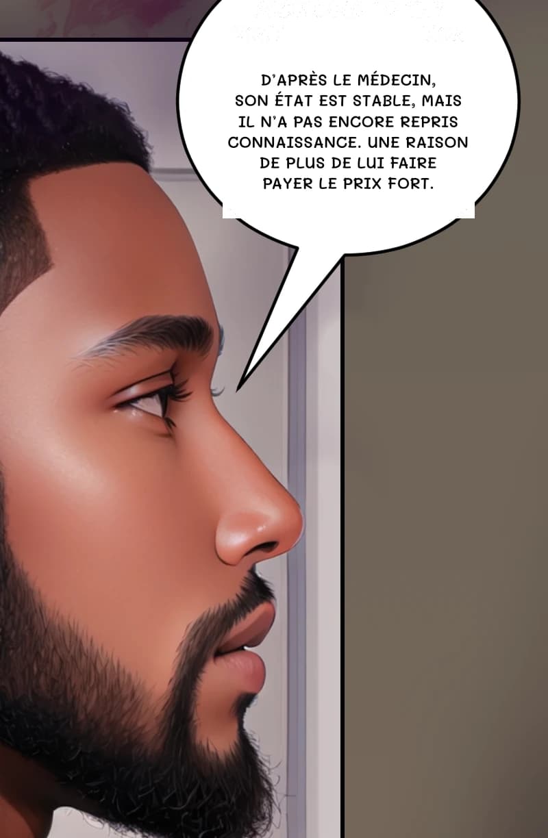 D’APRÈS LE MÉDECIN, SON ÉTAT EST STABLE, MAIS IL N’A PAS ENCORE REPRIS CONNAISSANCE. UNE RAISON DE PLUS DE LUI FAIRE PAYER LE PRIX FORT.