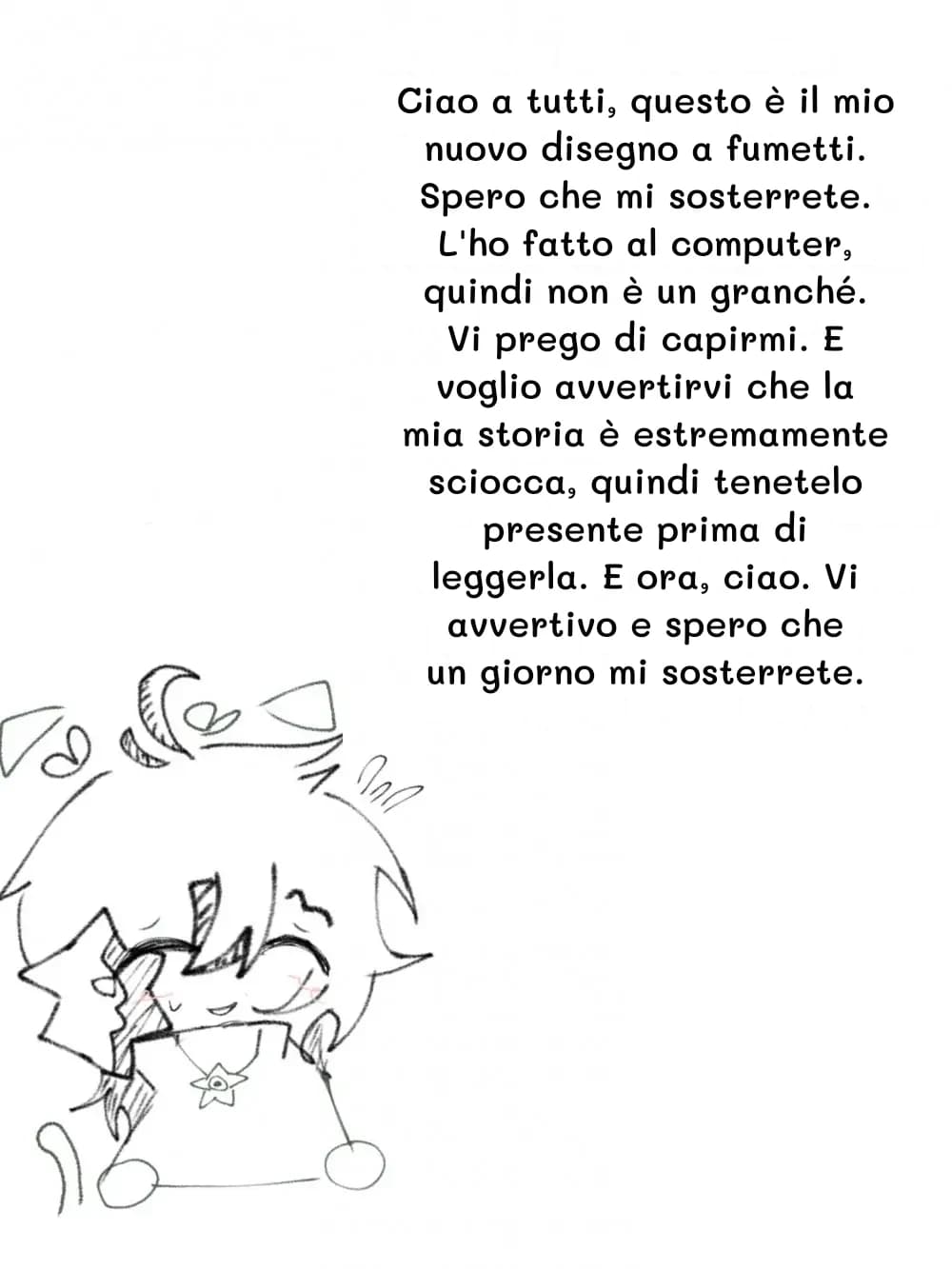 Ciao a tutti, questo è il mio nuovo disegno a fumetti. Spero che mi sosterrete. L'ho fatto al computer, quindi non è un granché. Vi prego di capirmi. E voglio avvertirvi che la mia storia è estremamente sciocca, quindi tenetelo presente prima di leggerla. E ora, ciao. Vi avvertivo e spero che un giorno mi sosterrete.