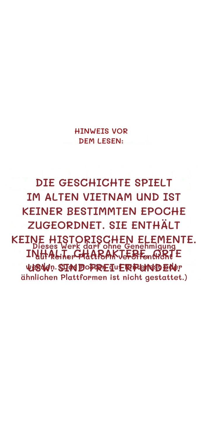 Hinweis vor dem Lesen:
Die Geschichte spielt im alten Vietnam und ist keiner bestimmten Epoche zugeordnet. Sie enthält keine historischen Elemente. Inhalt, Charaktere, Orte usw. sind frei erfunden.
Dieses Werk darf ohne Genehmigung auf keiner Plattform veröffentlicht werden. (Das Posten auf Pinterest oder ähnlichen Plattformen ist nicht gestattet.)