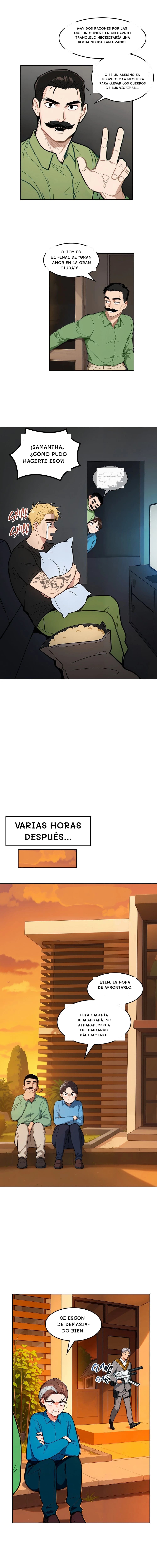 Hay dos razones por las que un hombre en un barrio tranquilo necesitaría una bolsa negra tan grande.
O es un asesino en secreto y la necesita para llevar los cuerpos de sus víctimas...
O hoy es el final de "Gran Amor en la Gran Ciudad"...
¡Samantha, ¿cómo pudo hacerte eso?!
...y está terriblemente solo.
Varias horas después...
Bien, es hora de afrontarlo.
Esta cacería se alargará. No atraparemos a ese bastardo rápidamente.
Se esconde demasiado bien.