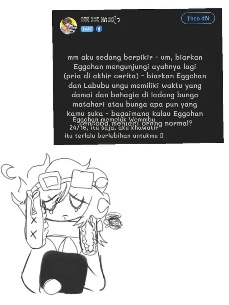 mm aku sedang berpikir - um, biarkan Eggchan mengunjungi ayahnya lagi (pria di akhir cerita) - biarkan Eggchan dan Labubu ungu memiliki waktu yang damai dan bahagia di ladang bunga matahari atau bunga apa pun yang kamu suka - bagaimana kalau Eggchan mencoba menjadi orang normal?
Eggchan memeluk Wemmbu 24/16, itu saja, aku khawatir itu terlalu berlebihan untukmu 🥺