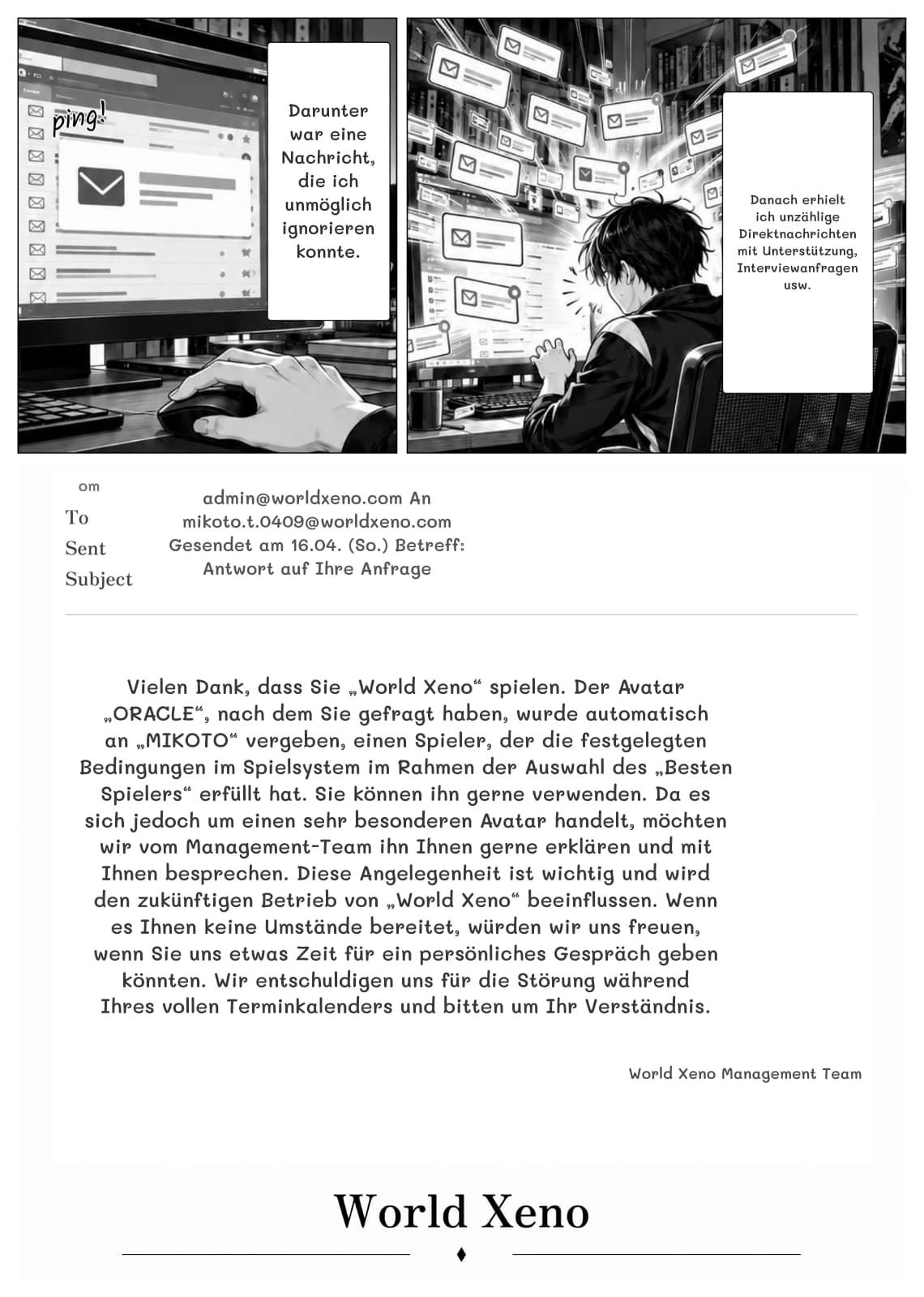 Darunter war eine Nachricht, die ich unmöglich ignorieren konnte.
Danach erhielt ich unzählige Direktnachrichten mit Unterstützung, Interviewanfragen usw.
om
admin@worldxeno.com An mikoto.t.0409@worldxeno.com Gesendet am 16.04. (So.) Betreff: Antwort auf Ihre Anfrage
Vielen Dank, dass Sie „World Xeno“ spielen. Der Avatar „ORACLE“, nach dem Sie gefragt haben, wurde automatisch an „MIKOTO“ vergeben, einen Spieler, der die festgelegten Bedingungen im Spielsystem im Rahmen der Auswahl des „Besten Spielers“ erfüllt hat. Sie können ihn gerne verwenden. Da es sich jedoch um einen sehr besonderen Avatar handelt, möchten wir vom Management-Team ihn Ihnen gerne erklären und mit Ihnen besprechen. Diese Angelegenheit ist wichtig und wird den zukünftigen Betrieb von „World Xeno“ beeinflussen. Wenn es Ihnen keine Umstände bereitet, würden wir uns freuen, wenn Sie uns etwas Zeit für ein persönliches Gespräch geben könnten. Wir entschuldigen uns für die Störung während Ihres vollen Terminkalenders und bitten um Ihr Verständnis.
World Xeno Management Team