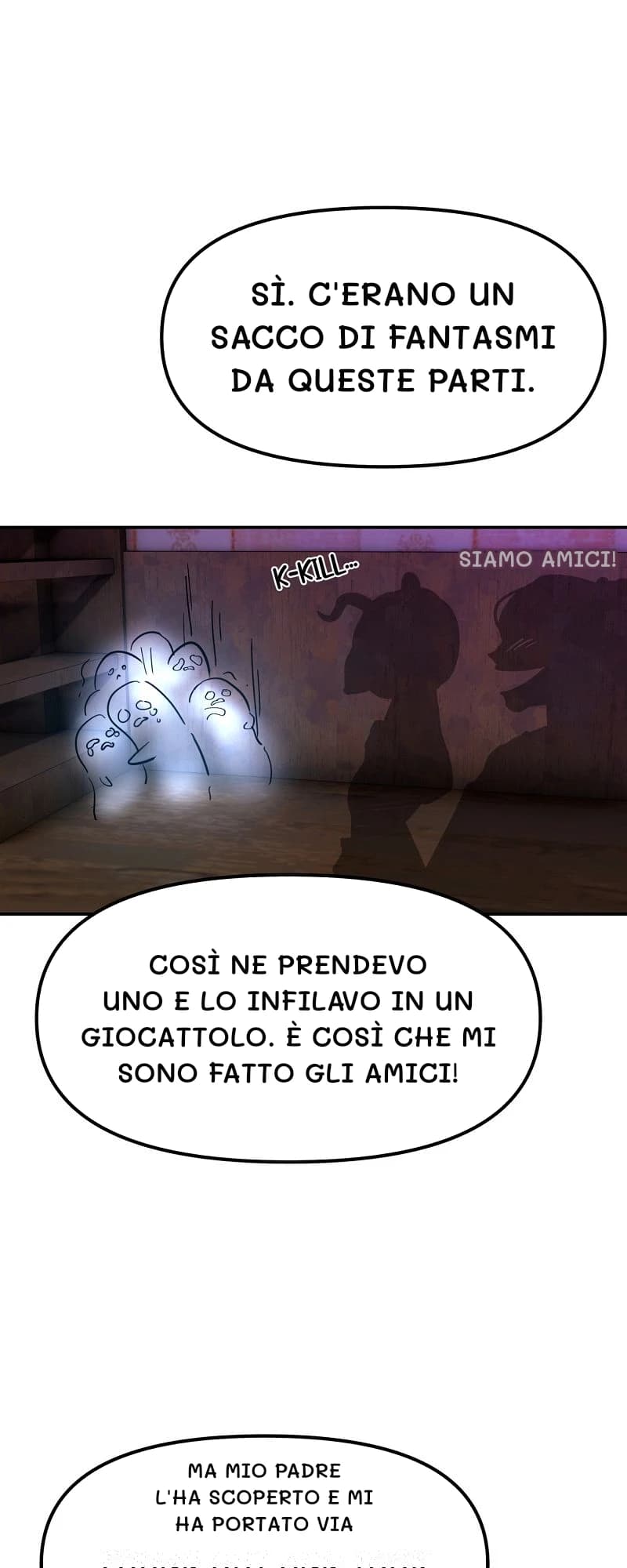 Sì. C'erano un sacco di fantasmi da queste parti.
Siamo amici!
Così ne prendevo uno e lo infilavo in un giocattolo. È così che mi sono fatto gli amici!
Ma mio padre l'ha scoperto e mi ha portato via