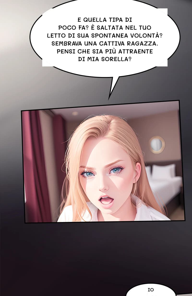 E quella tipa di poco fa? È saltata nel tuo letto di sua spontanea volontà? Sembrava una cattiva ragazza. Pensi che sia più attraente di mia sorella?
Io