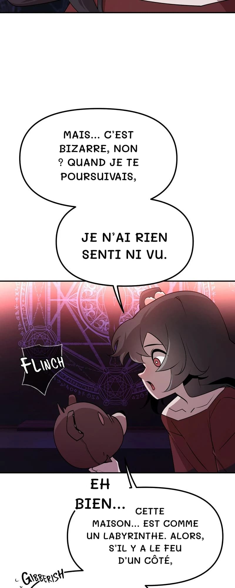 Mais… C’est bizarre, non ? Quand je te poursuivais,
je n’ai rien senti ni vu.
Eh bien…
Cette maison… est comme un labyrinthe. Alors, s’il y a le feu d’un côté,
