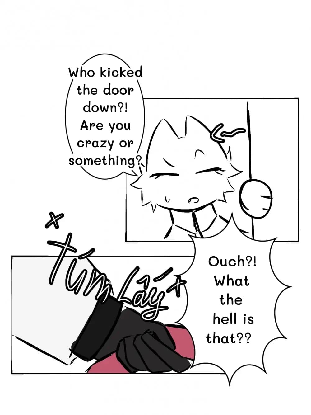 Who kicked the door down?! Are you crazy or something?
Ouch?! What the hell is that??
