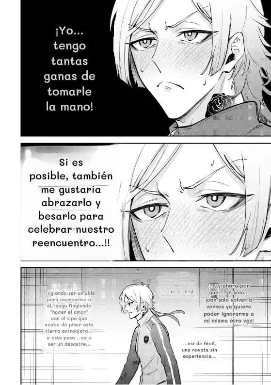 ¡Yo... tengo tantas ganas de tomarle la mano!
Si es posible, también me gustaría abrazarlo y besarlo para celebrar nuestro reencuentro...!!
Fingiendo ser amable para acercarme a él, luego fingiendo "hacer el amor" con el tipo que acaba de pisar esta tierra extranjera... a este paso... va a ser un desastre...
...
... ¿y ahora por qué...? Y solo... ¡con solo volver a vernos ya quiero poder ignorarme a mí misma otra vez!
...así de fácil, una novata sin experiencia...