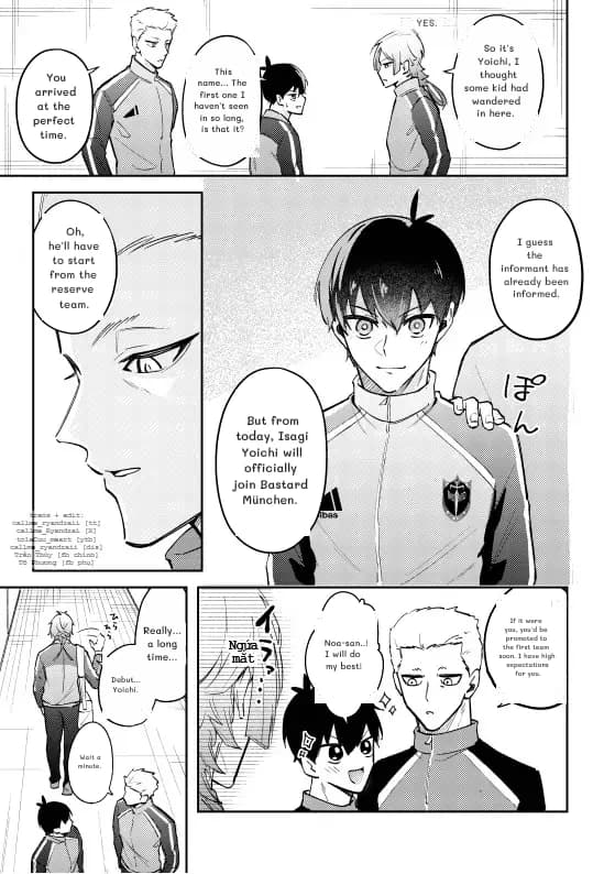 You arrived at the perfect time.
This name... The first one I haven't seen in so long, is that it?
Yes.
So it's Yoichi, I thought some kid had wandered in here.
Oh, he'll have to start from the reserve team.
I guess the informant has already been informed.
But from today, Isagi Yoichi will officially join Bastard München.
Really… a long time…
Debut… Yoichi.
Wait a minute.
Noa-san..! I will do my best!
If it were you, you'd be promoted to the first team soon. I have high expectations for you.