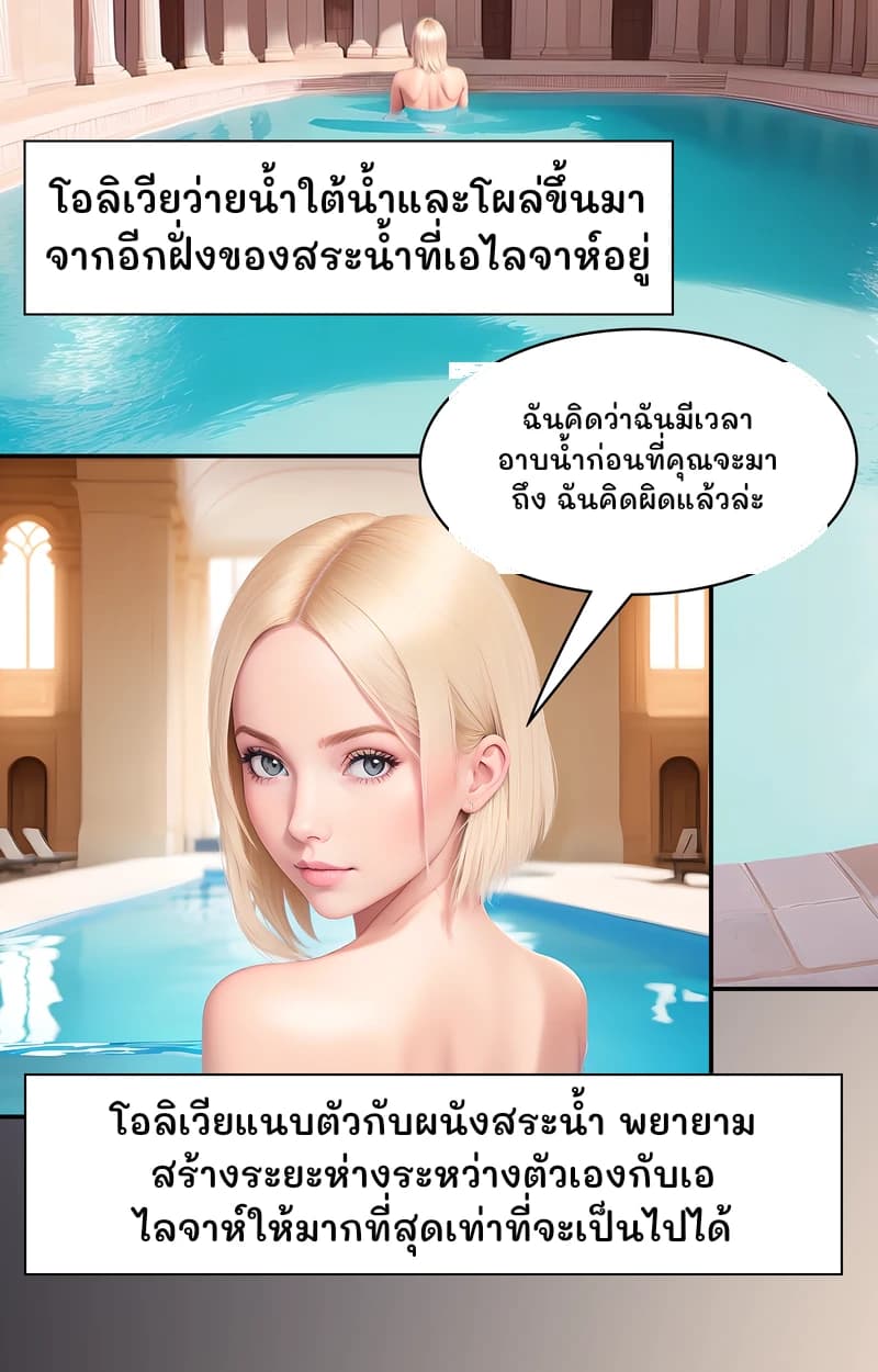 โอลิเวียว่ายน้ำใต้น้ำและโผล่ขึ้นมาจากอีกฝั่งของสระน้ำที่เอไลจาห์อยู่
ฉันคิดว่าฉันมีเวลาอาบน้ำก่อนที่คุณจะมาถึง ฉันคิดผิดแล้วล่ะ
โอลิเวียแนบตัวกับผนังสระน้ำ พยายามสร้างระยะห่างระหว่างตัวเองกับเอไลจาห์ให้มากที่สุดเท่าที่จะเป็นไปได้