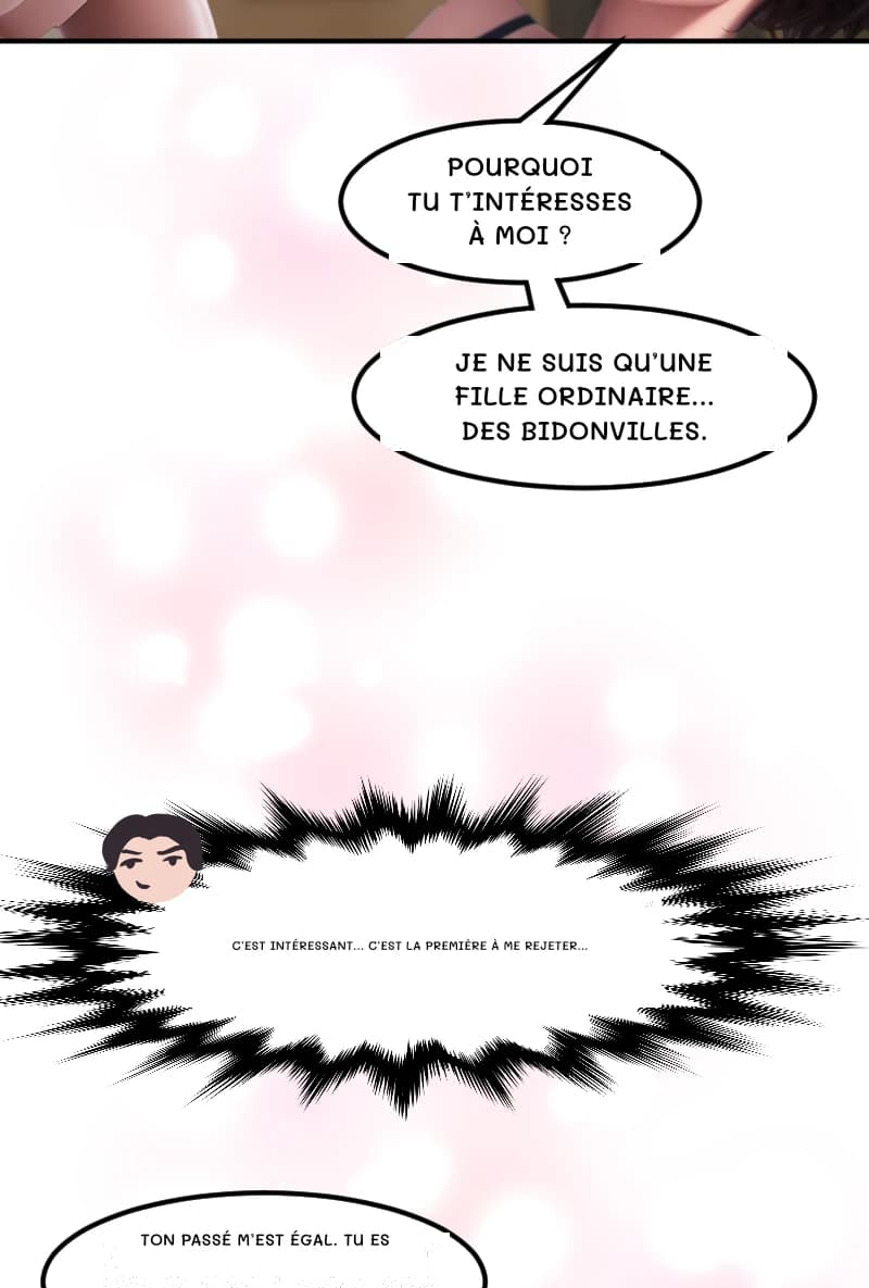 POURQUOI TU T’INTÉRESSES À MOI ?
JE NE SUIS QU’UNE FILLE ORDINAIRE... DES BIDONVILLES.
C’est intéressant... C’est la première à me rejeter...
TON PASSÉ M’EST ÉGAL. TU ES