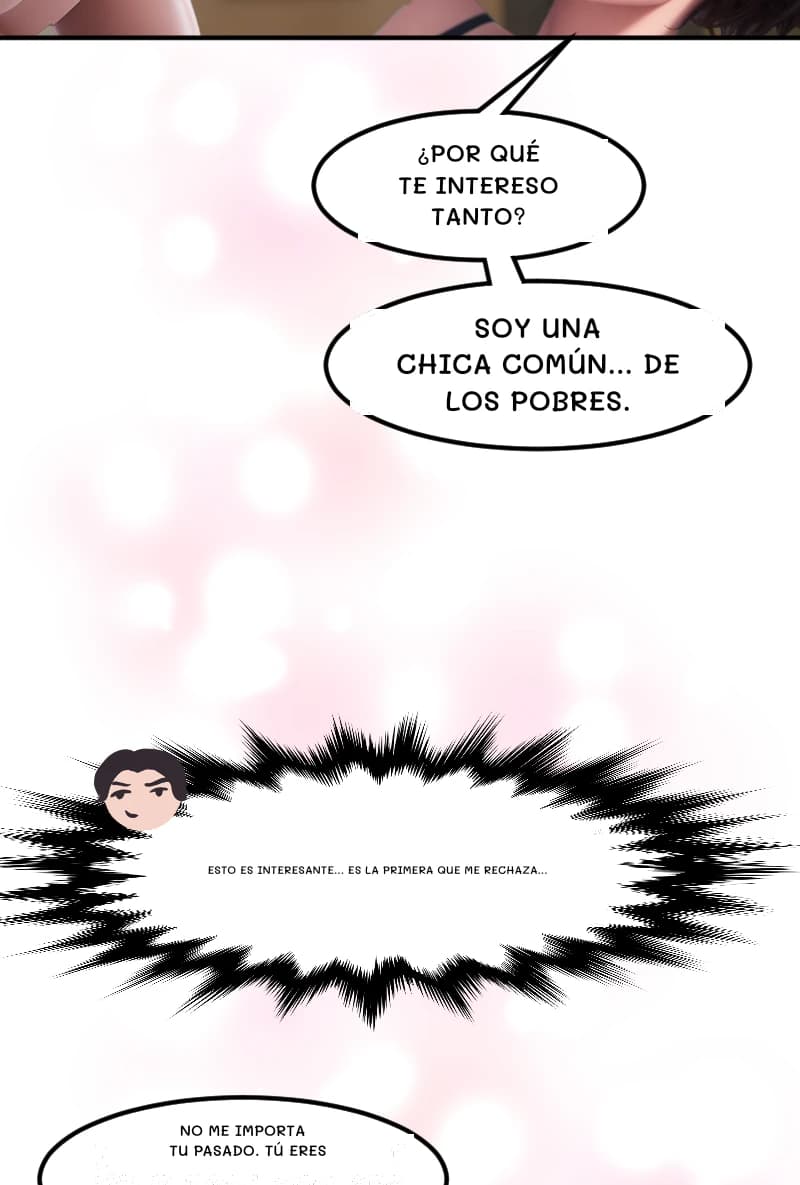 ¿POR QUÉ TE INTERESO TANTO?
SOY UNA CHICA COMÚN... DE LOS POBRES.
Esto es interesante... Es la primera que me rechaza...
NO ME IMPORTA TU PASADO. TÚ ERES
