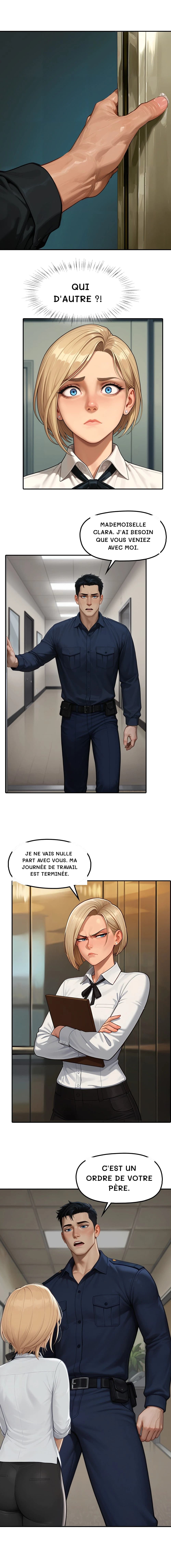 Qui d'autre ?!
Mademoiselle Clara. J'ai besoin que vous veniez avec moi.
Je ne vais nulle part avec vous. Ma journée de travail est terminée.
C'est un ordre de votre père.