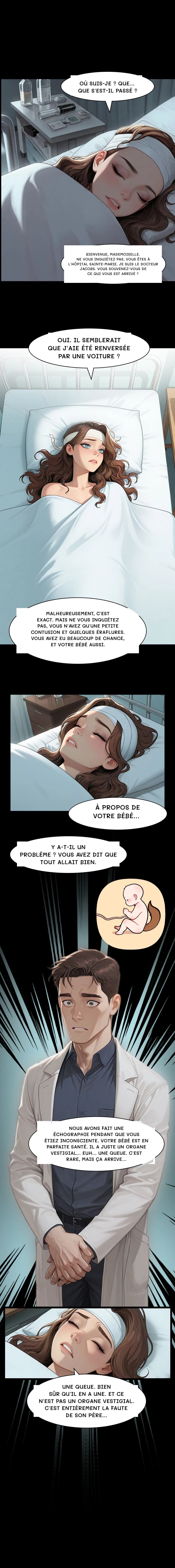 Où suis-je ? Que… Que s'est-il passé ?
Bienvenue, mademoiselle. Ne vous inquiétez pas, vous êtes à l'hôpital Sainte-Marie. Je suis le docteur Jacobs. Vous souvenez-vous de ce qui vous est arrivé ?
Oui. Il semblerait que j'aie été renversée par une voiture ?
Malheureusement, c'est exact. Mais ne vous inquiétez pas, vous n'avez qu'une petite contusion et quelques éraflures. Vous avez eu beaucoup de chance, et votre bébé aussi.
À propos de votre bébé…
Y a-t-il un problème ? Vous avez dit que tout allait bien.
Nous avons fait une échographie pendant que vous étiez inconsciente. Votre bébé est en parfaite santé. Il a juste un organe vestigial… Euh… une queue. C'est rare, mais ça arrive…
Une queue. Bien sûr qu'il en a une. Et ce n'est pas un organe vestigial. C'est entièrement la faute de son père…