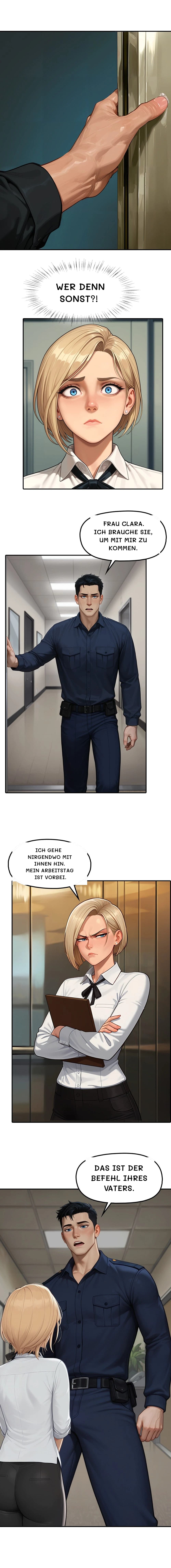 Wer denn sonst?!
Frau Clara. Ich brauche Sie, um mit mir zu kommen.
Ich gehe nirgendwo mit Ihnen hin. Mein Arbeitstag ist vorbei.
Das ist der Befehl Ihres Vaters.