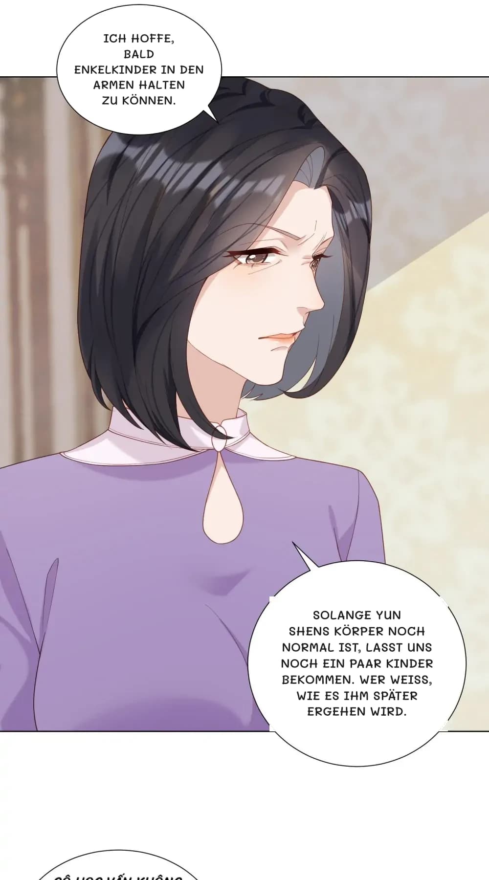 Ich hoffe, bald Enkelkinder in den Armen halten zu können.
Solange Yun Shens Körper noch normal ist, lasst uns noch ein paar Kinder bekommen. Wer weiß, wie es ihm später ergehen wird.