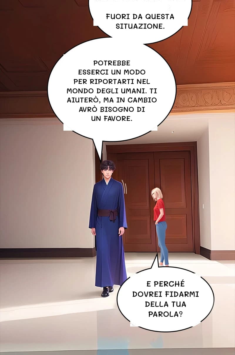Fuori da questa situazione.
Potrebbe esserci un modo per riportarti nel mondo degli umani. Ti aiuterò, ma in cambio avrò bisogno di un favore.
E perché dovrei fidarmi della tua parola?