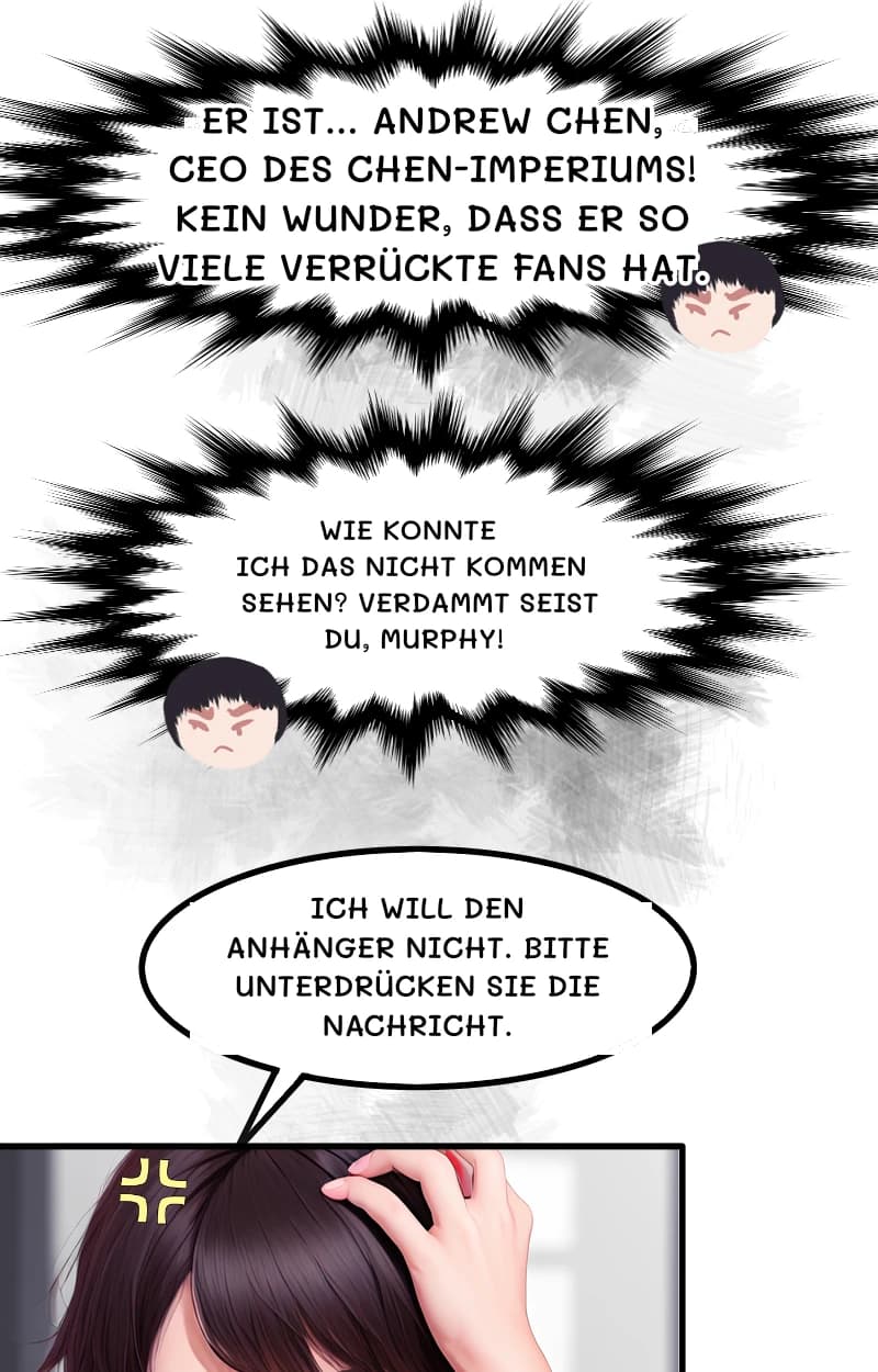 ER IST... ANDREW CHEN, CEO DES CHEN-IMPERIUMS! KEIN WUNDER, DASS ER SO VIELE VERRÜCKTE FANS HAT.
WIE KONNTE ICH DAS NICHT KOMMEN SEHEN? VERDAMMT SEIST DU, MURPHY!
ICH WILL DEN ANHÄNGER NICHT. BITTE UNTERDRÜCKEN SIE DIE NACHRICHT.