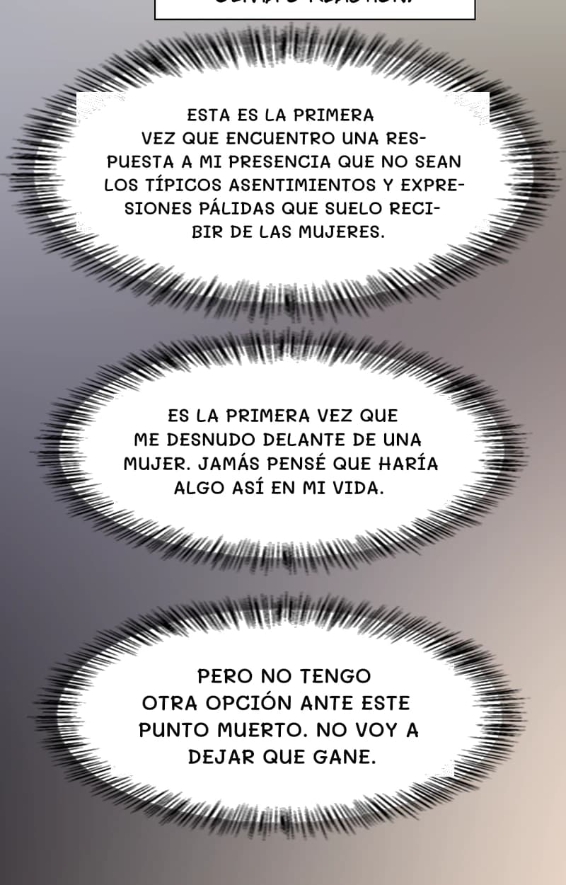 Esta es la primera vez que encuentro una respuesta a mi presencia que no sean los típicos asentimientos y expresiones pálidas que suelo recibir de las mujeres.
Es la primera vez que me desnudo delante de una mujer. Jamás pensé que haría algo así en mi vida.
Pero no tengo otra opción ante este punto muerto. No voy a dejar que gane.