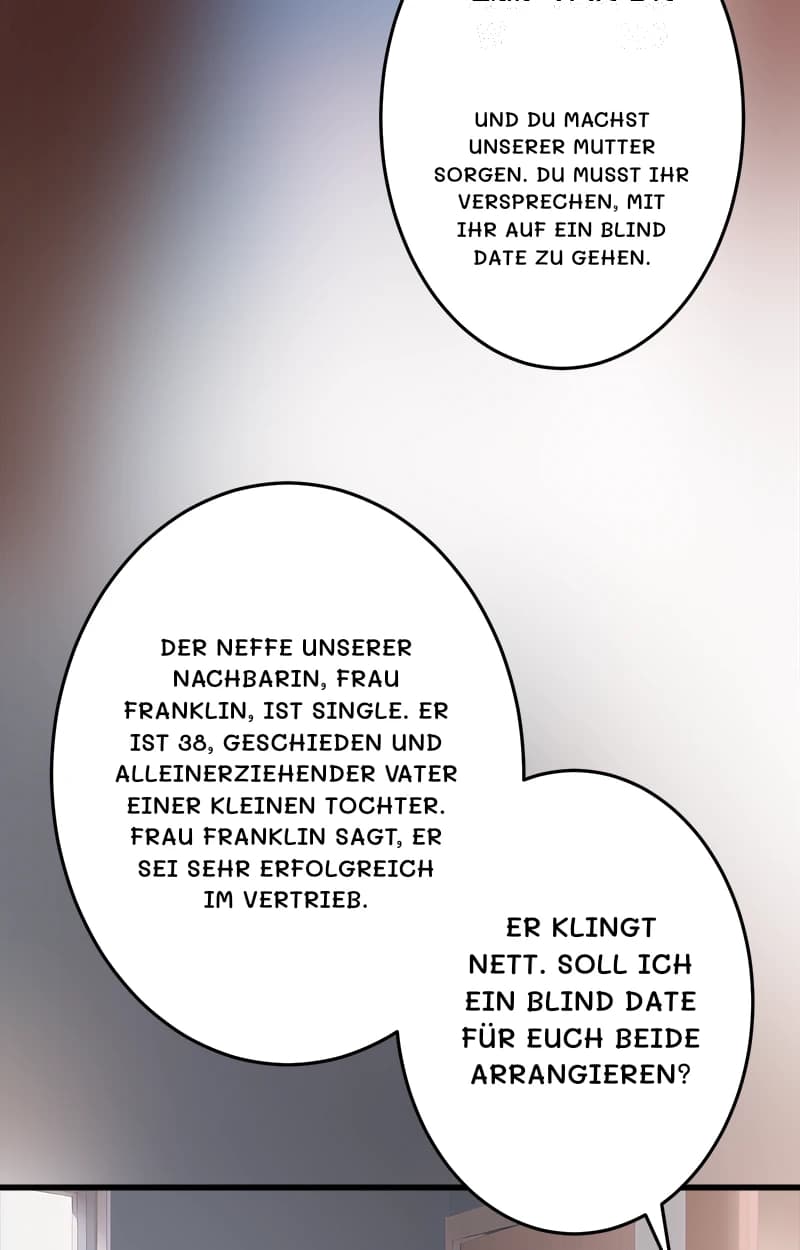 Und du machst unserer Mutter Sorgen. Du musst ihr versprechen, mit ihr auf ein Blind Date zu gehen.
Der Neffe unserer Nachbarin, Frau Franklin, ist Single. Er ist 38, geschieden und alleinerziehender Vater einer kleinen Tochter. Frau Franklin sagt, er sei sehr erfolgreich im Vertrieb.
Er klingt nett. Soll ich ein Blind Date für euch beide arrangieren?