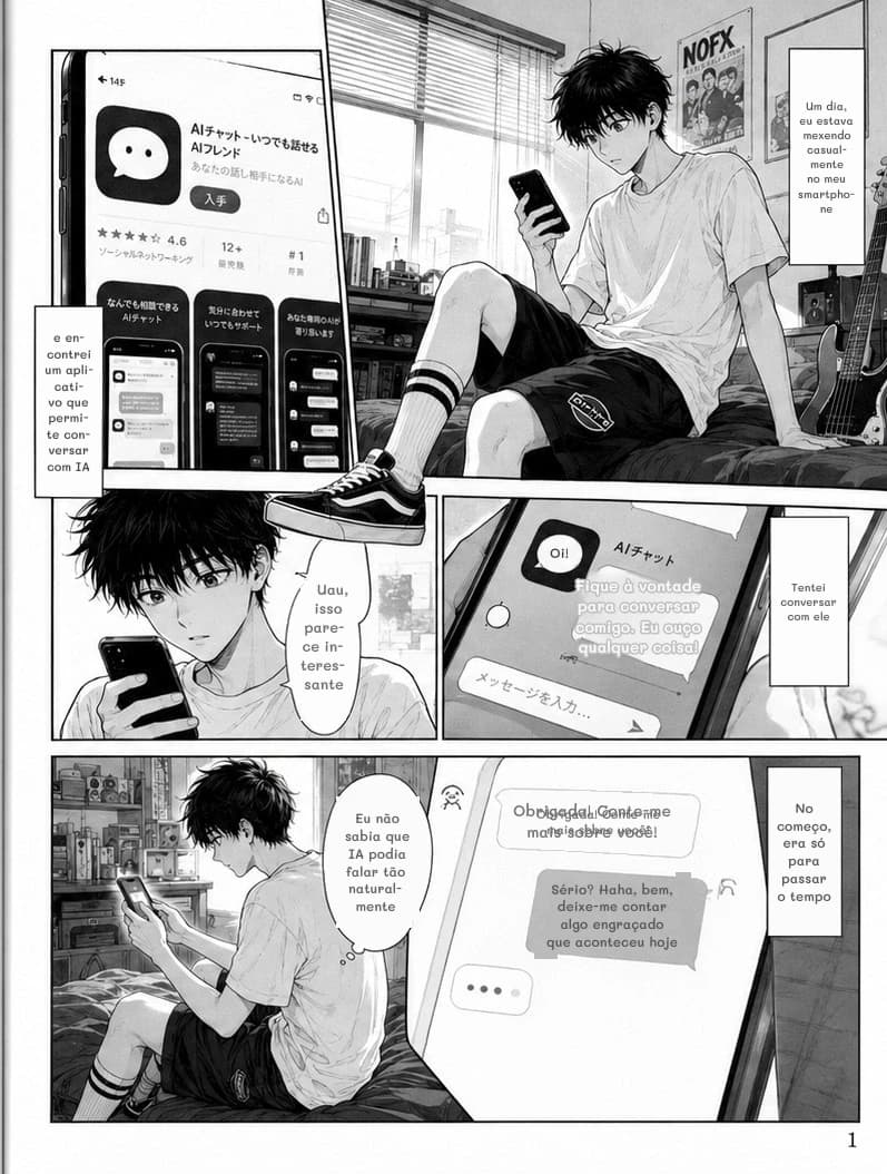 Um dia, eu estava mexendo casualmente no meu smartphone
e encontrei um aplicativo que permite conversar com IA
Tentei conversar com ele
Uau, isso parece interessante
Oi!
Fique à vontade para conversar comigo. Eu ouço qualquer coisa!
Eu não sabia que IA podia falar tão naturalmente
Obrigada! Conte-me mais sobre você!
Obrigada! Conte-me mais sobre você!
Sério? Haha, bem, deixe-me contar algo engraçado que aconteceu hoje
No começo, era só para passar o tempo
