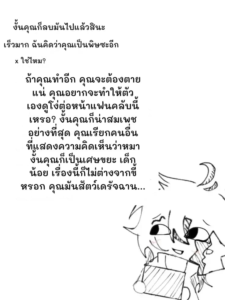งั้นคุณก็ลบมันไปแล้วสินะ
เร็วมาก ฉันคิดว่าคุณเป็นพิษซะอีก
x ใช่ไหม?
ถ้าคุณทำอีก คุณจะต้องตายแน่ คุณอยากจะทำให้ตัวเองดูโง่ต่อหน้าแฟนคลับนี้เหรอ? งั้นคุณก็น่าสมเพชอย่างที่สุด คุณเรียกคนอื่นที่แสดงความคิดเห็นว่าหมา งั้นคุณก็เป็นเศษขยะ เด็กน้อย เรื่องนี้ก็ไม่ต่างจากขี้หรอก คุณมันสัตว์เดรัจฉาน...