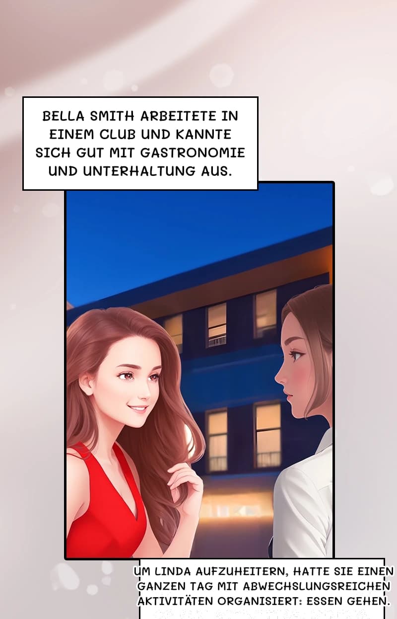 Bella Smith arbeitete in einem Club und kannte sich gut mit Gastronomie und Unterhaltung aus.
Um Linda aufzuheitern, hatte sie einen ganzen Tag mit abwechslungsreichen Aktivitäten organisiert: Essen gehen.