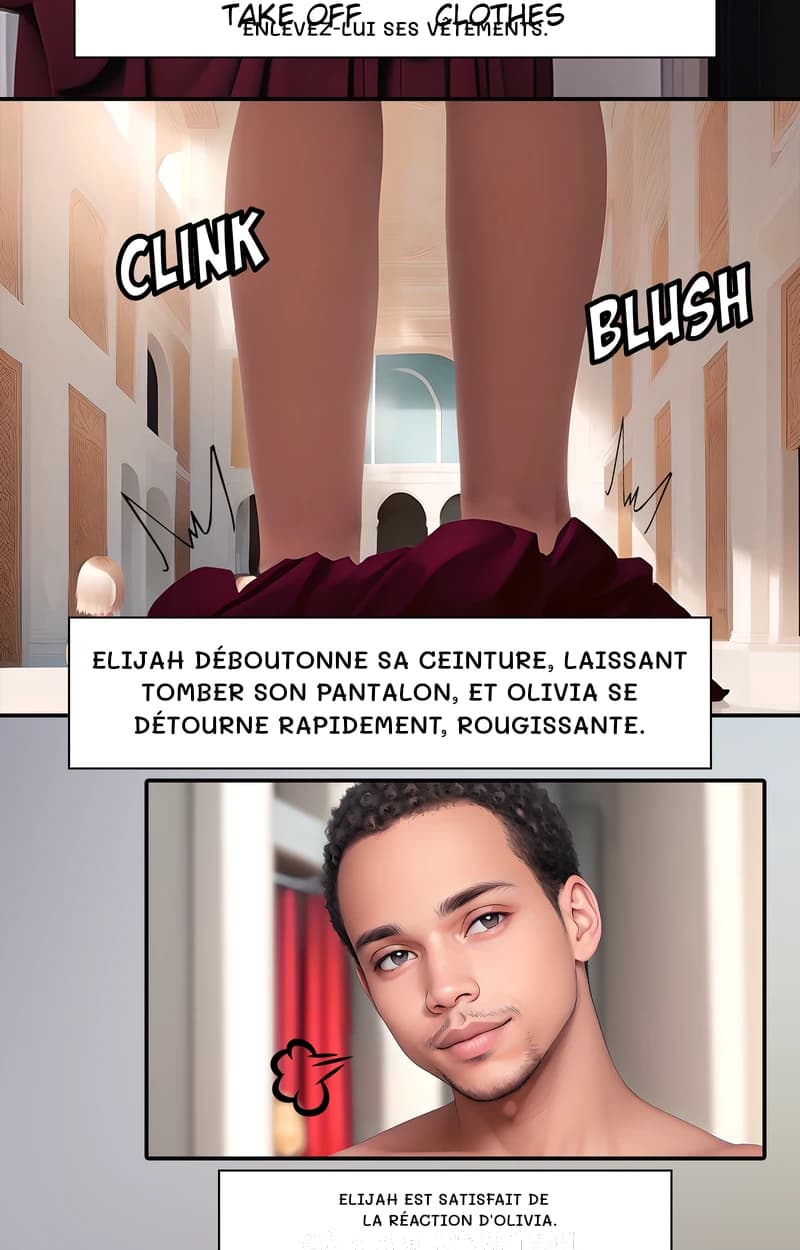 Enlevez-lui ses vêtements.
Elijah déboutonne sa ceinture, laissant tomber son pantalon, et Olivia se détourne rapidement, rougissante.
Elijah est satisfait de la réaction d'Olivia.