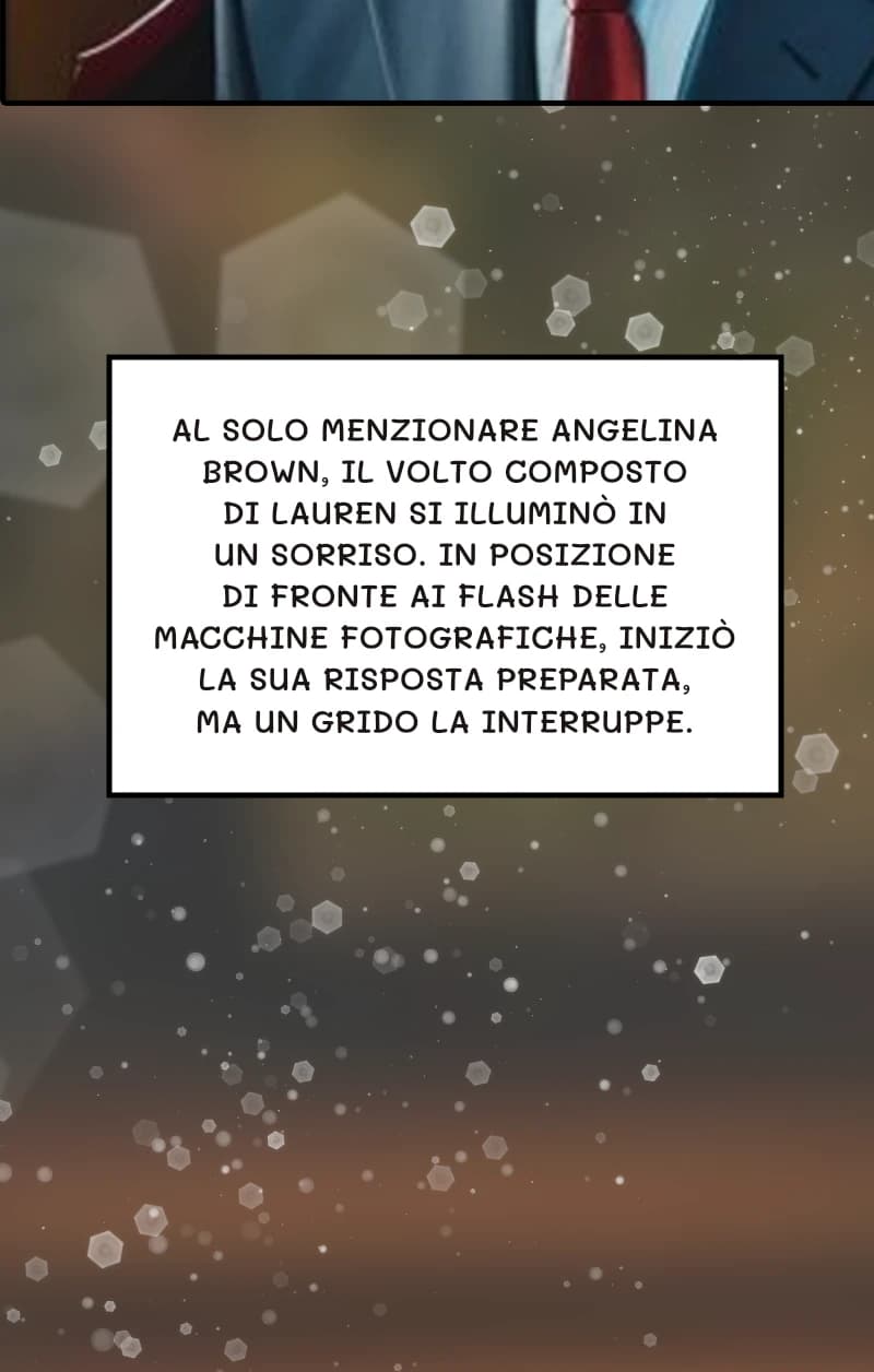Al solo menzionare Angelina Brown, il volto composto di Lauren si illuminò in un sorriso. In posizione di fronte ai flash delle macchine fotografiche, iniziò la sua risposta preparata, ma un grido la interruppe.