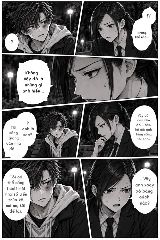 !?
Không thể nào...
?
Không... Vậy đó là những gì anh hiểu...
Vậy còn căn nhà đó... căn hộ mà anh từng sống thì sao?
Ý anh là sao?
Tôi sống trong căn nhà đó...
Tôi có thể sống thoải mái nhờ số tiền thừa kế mà mẹ tôi để lại.
...Vậy anh xoay xở bằng cách nào?