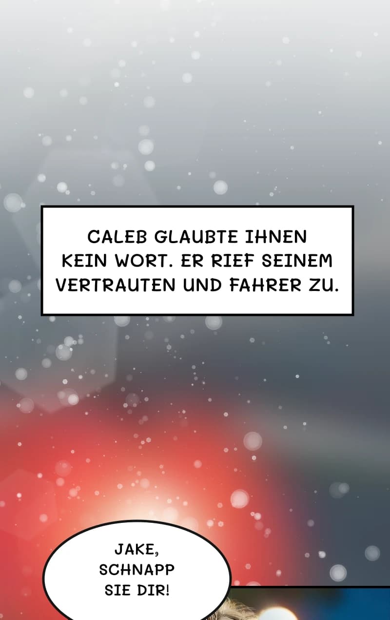 Caleb glaubte ihnen kein Wort. Er rief seinem Vertrauten und Fahrer zu.
Jake, schnapp sie dir!