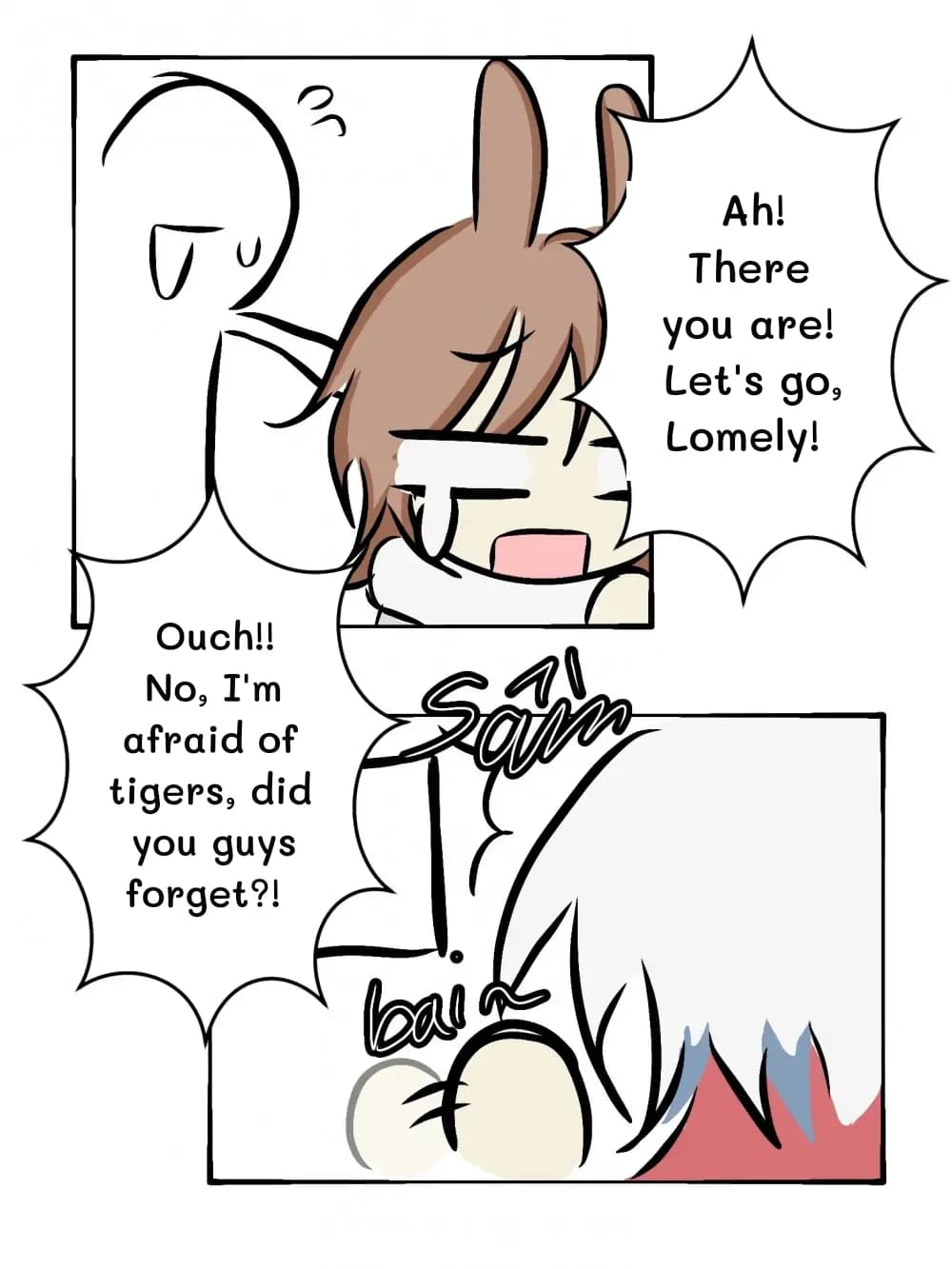 Ah! There you are! Let's go, Lomely!
Ouch!! No, I'm afraid of tigers, did you guys forget?!