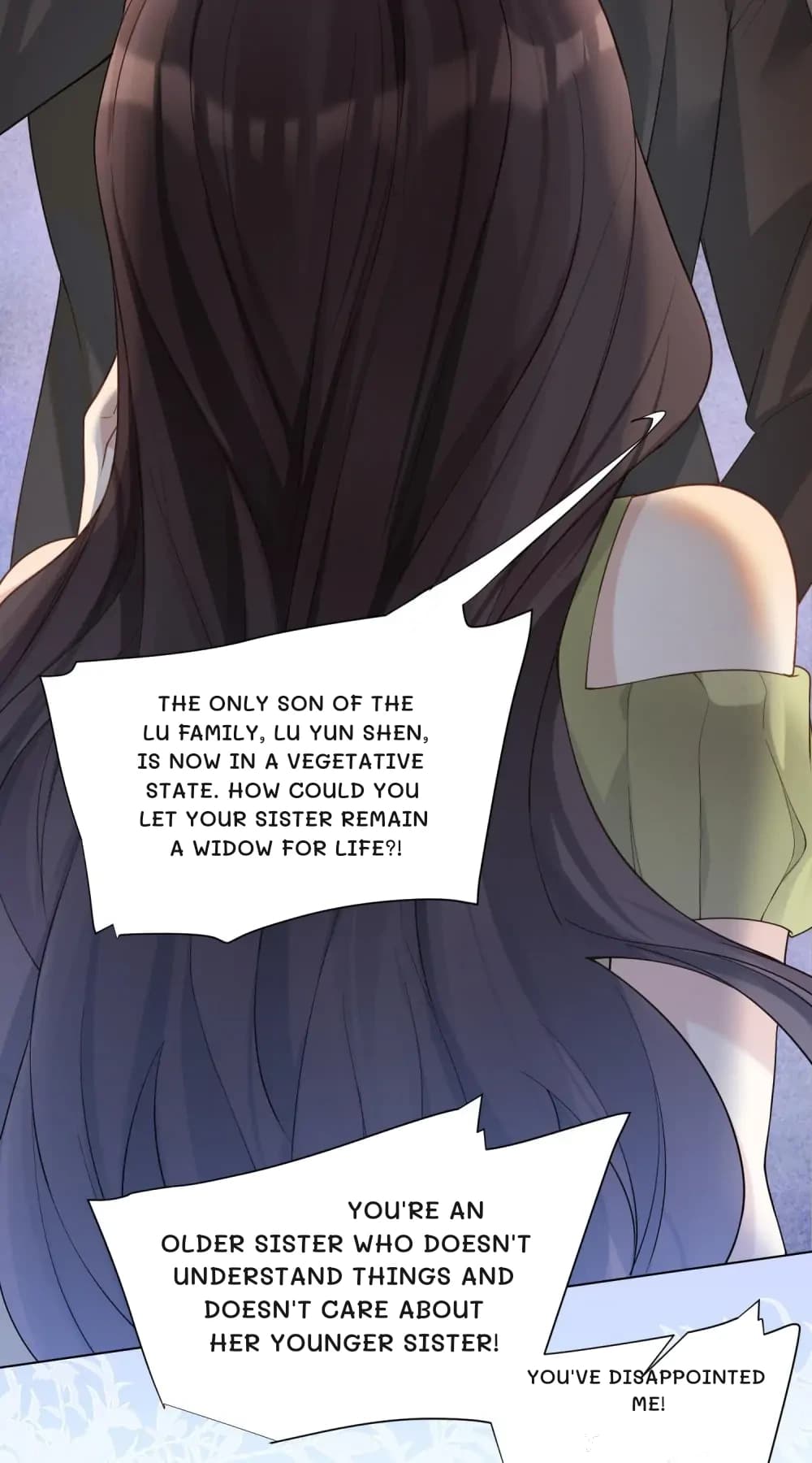 The only son of the Lu family, Lu Yun Shen, is now in a vegetative state. How could you let your sister remain a widow for life?!
You're an older sister who doesn't understand things and doesn't care about her younger sister!
You've disappointed me!