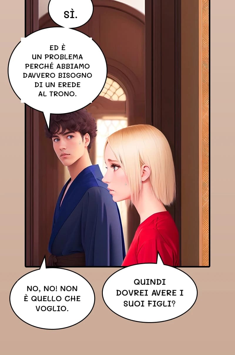 Sì.
Ed è un problema perché abbiamo davvero bisogno di un erede al trono.
Quindi dovrei avere i suoi figli?
No, no! Non è quello che voglio.