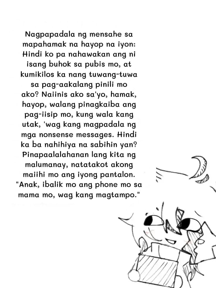 Nagpapadala ng mensahe sa mapahamak na hayop na iyon: Hindi ko pa nahawakan ang ni isang buhok sa pubis mo, at kumikilos ka nang tuwang-tuwa sa pag-aakalang pinili mo ako? Naiinis ako sa'yo, hamak, hayop, walang pinagkaiba ang pag-iisip mo, kung wala kang utak, 'wag kang magpadala ng mga nonsense messages. Hindi ka ba nahihiya na sabihin yan? Pinapaalalahanan lang kita ng malumanay, natatakot akong maiihi mo ang iyong pantalon. "Anak, ibalik mo ang phone mo sa mama mo, wag kang magtampo."