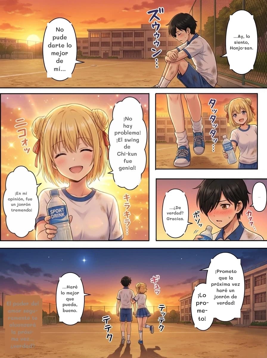 ...Ay, lo siento, Honjo-san.
No pude darte lo mejor de mí...
¡No hay problema! ¡El swing de Chi-kun fue genial!
¡En mi opinión, fue un jonrón tremendo!
...
...¿De verdad? Gracias.
¡Prometo que la próxima vez haré un jonrón de verdad!
¡Lo prometo!
...Haré lo mejor que pueda, bueno.
El poder del amor seguramente te alcanzará la próxima vez... ¿verdad?