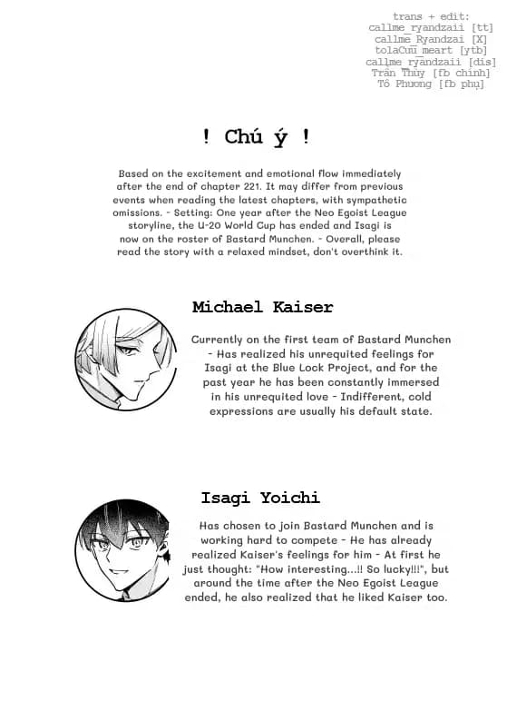 Based on the excitement and emotional flow immediately after the end of chapter 221. It may differ from previous events when reading the latest chapters, with sympathetic omissions. - Setting: One year after the Neo Egoist League storyline, the U-20 World Cup has ended and Isagi is now on the roster of Bastard Munchen. - Overall, please read the story with a relaxed mindset, don't overthink it.
Currently on the first team of Bastard Munchen - Has realized his unrequited feelings for Isagi at the Blue Lock Project, and for the past year he has been constantly immersed in his unrequited love - Indifferent, cold expressions are usually his default state.
Has chosen to join Bastard Munchen and is working hard to compete - He has already realized Kaiser's feelings for him - At first he just thought: "How interesting...!! So lucky!!!", but around the time after the Neo Egoist League ended, he also realized that he liked Kaiser too.