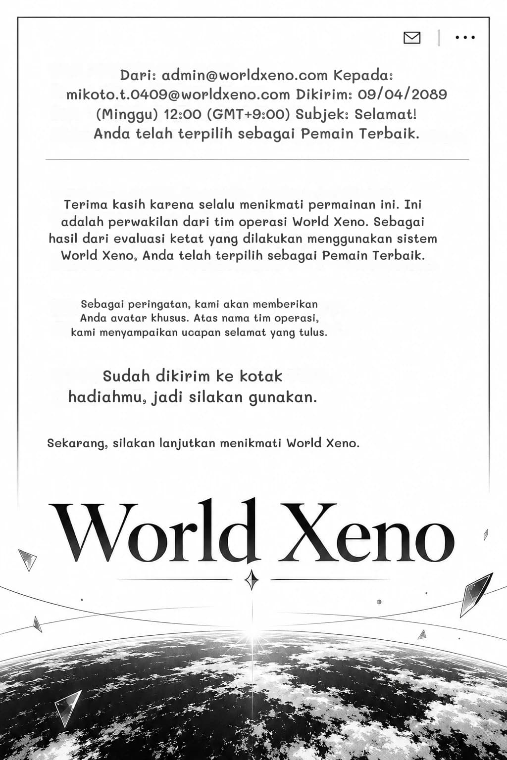 Dari: admin@worldxeno.com Kepada: mikoto.t.0409@worldxeno.com Dikirim: 09/04/2089 (Minggu) 12:00 (GMT+9:00) Subjek: Selamat! Anda telah terpilih sebagai Pemain Terbaik.
Terima kasih karena selalu menikmati permainan ini. Ini adalah perwakilan dari tim operasi World Xeno. Sebagai hasil dari evaluasi ketat yang dilakukan menggunakan sistem World Xeno, Anda telah terpilih sebagai Pemain Terbaik.
Sebagai peringatan, kami akan memberikan Anda avatar khusus. Atas nama tim operasi, kami menyampaikan ucapan selamat yang tulus.
Sudah dikirim ke kotak hadiahmu, jadi silakan gunakan.
Sekarang, silakan lanjutkan menikmati World Xeno.
