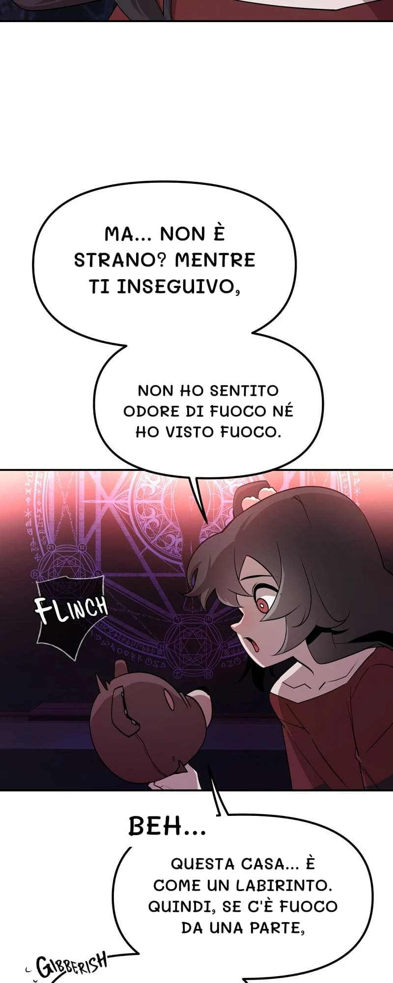Ma... non è strano? Mentre ti inseguivo,
non ho sentito odore di fuoco né ho visto fuoco.
Beh...
Questa casa... è come un labirinto. Quindi, se c'è fuoco da una parte,