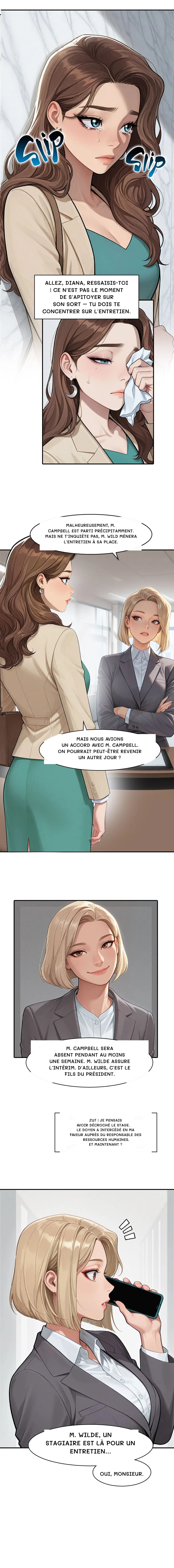 Allez, Diana, ressaisis-toi ! Ce n'est pas le moment de s'apitoyer sur son sort – tu dois te concentrer sur l'entretien.
Malheureusement, M. Campbell est parti précipitamment. Mais ne t'inquiète pas, M. Wild mènera l'entretien à sa place.
Mais nous avions un accord avec M. Campbell. On pourrait peut-être revenir un autre jour ?
M. Campbell sera absent pendant au moins une semaine. M. Wilde assure l'intérim. D'ailleurs, c'est le fils du président.
Zut ! Je pensais avoir décroché le stage. Le doyen a intercédé en ma faveur auprès du responsable des ressources humaines. Et maintenant ?
M. Wilde, un stagiaire est là pour un entretien…
Oui, monsieur.